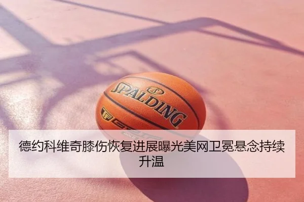 德约科维奇膝伤恢复进展曝光美网卫冕悬念持续升温